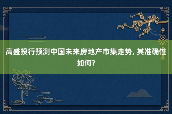 高盛投行预测中国未来房地产市集走势, 其准确性如何?