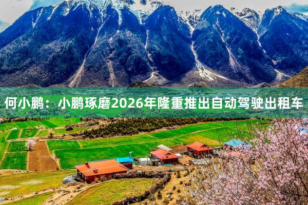 何小鹏：小鹏琢磨2026年隆重推出自动驾驶出租车