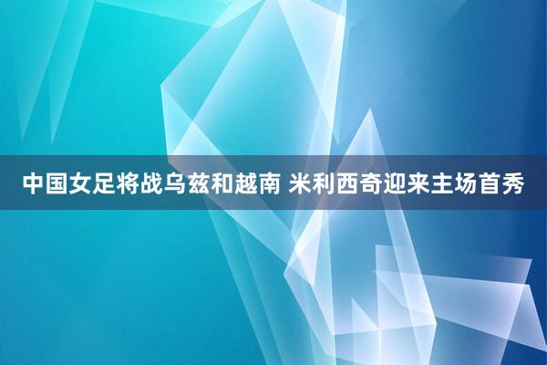 中国女足将战乌兹和越南 米利西奇迎来主场首秀