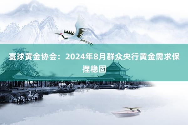 寰球黄金协会：2024年8月群众央行黄金需求保捏稳固