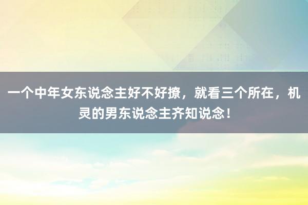 一个中年女东说念主好不好撩，就看三个所在，机灵的男东说念主齐知说念！