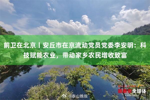 前卫在北京丨安丘市在京流动党员党委李安明：科技赋能农业，带动家乡农民增收致富