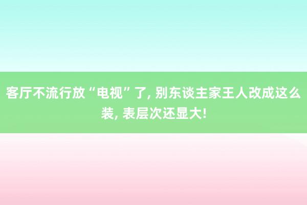 客厅不流行放“电视”了, 别东谈主家王人改成这么装, 表层次还显大!