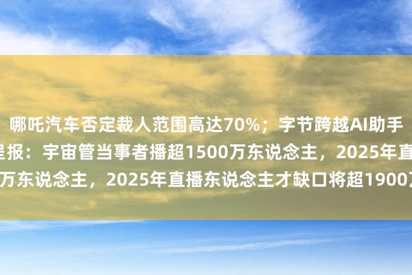 哪吒汽车否定裁人范围高达70%；字节跨越AI助手豆包开启视频生成内测呈报：宇宙管当事者播超1500万东说念主，2025年直播东说念主才缺口将超1900万