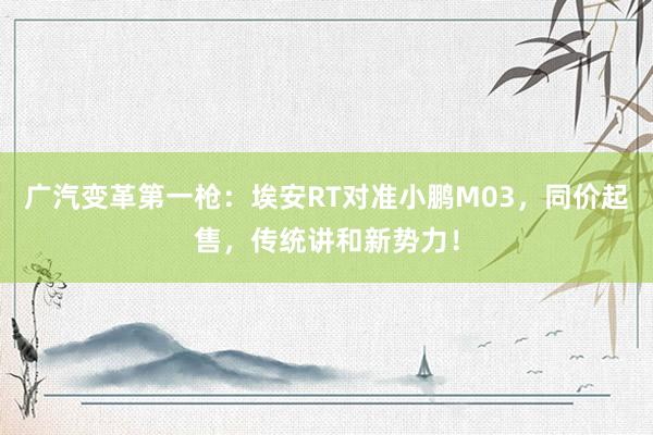 广汽变革第一枪：埃安RT对准小鹏M03，同价起售，传统讲和新势力！