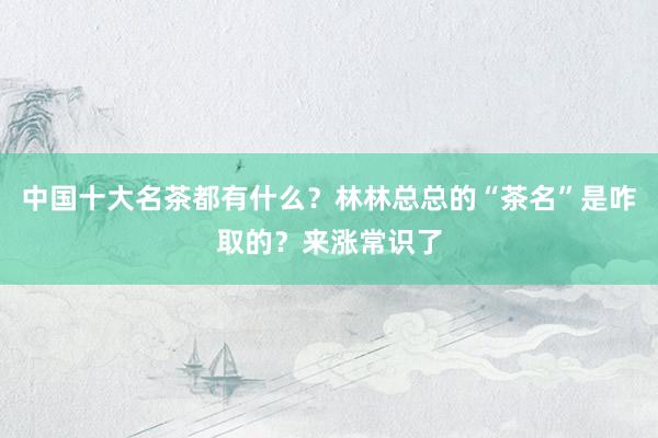 中国十大名茶都有什么？林林总总的“茶名”是咋取的？来涨常识了