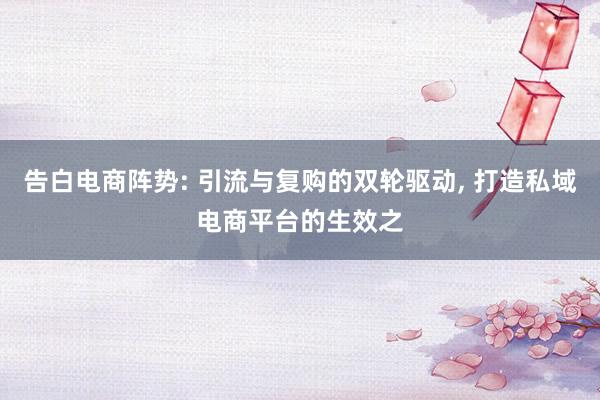 告白电商阵势: 引流与复购的双轮驱动, 打造私域电商平台的生效之