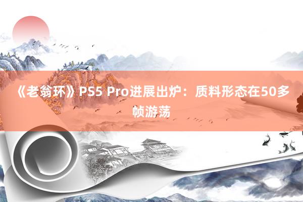 《老翁环》PS5 Pro进展出炉：质料形态在50多帧游荡