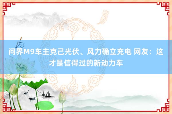 问界M9车主克己光伏、风力确立充电 网友：这才是信得过的新动力车